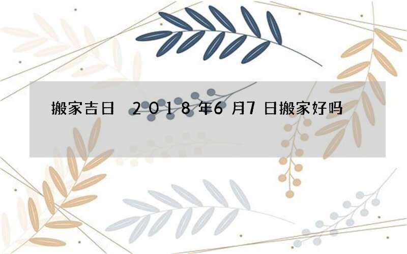 搬家吉日 2018年6月7日搬家好吗